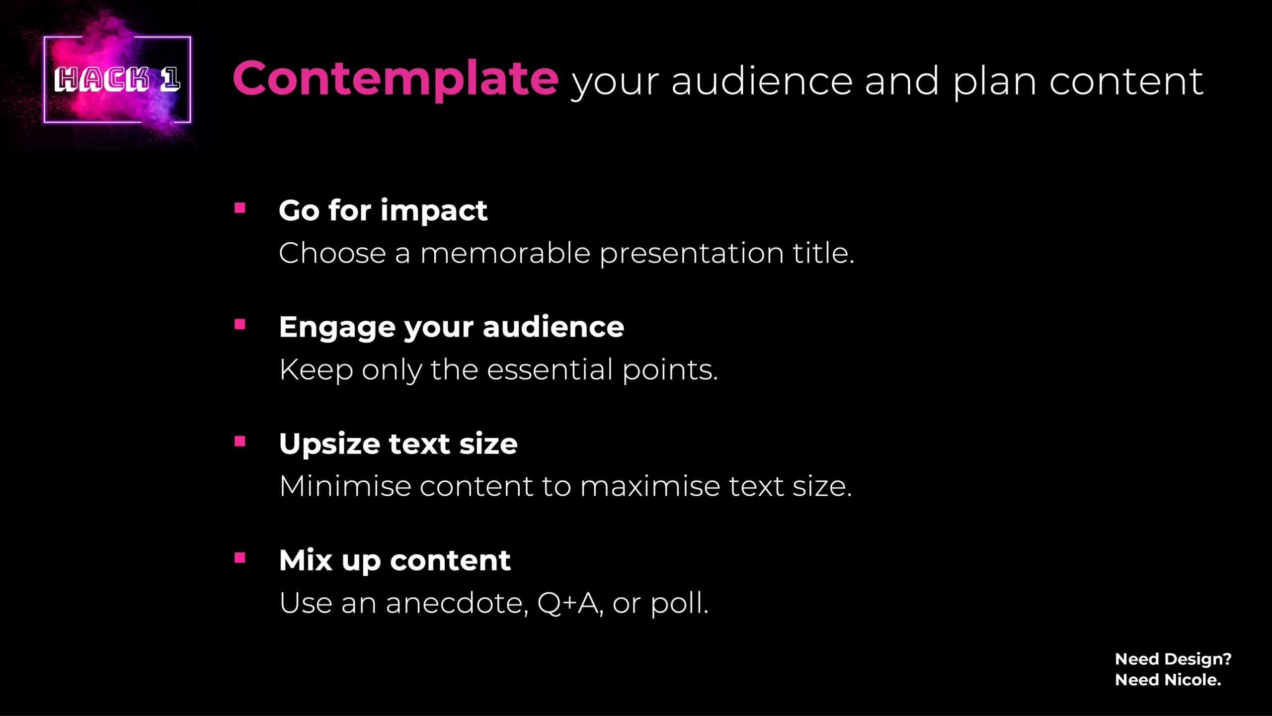 Contemplate your audience and plan content 1. Go for impact Choose a memorable presentation title. 2. Engage your audience Keep only the essential points. 3. Upsize text size Minimise content to maximise text size. 4. Mix up content Use an anecdote, Q+A, or poll.