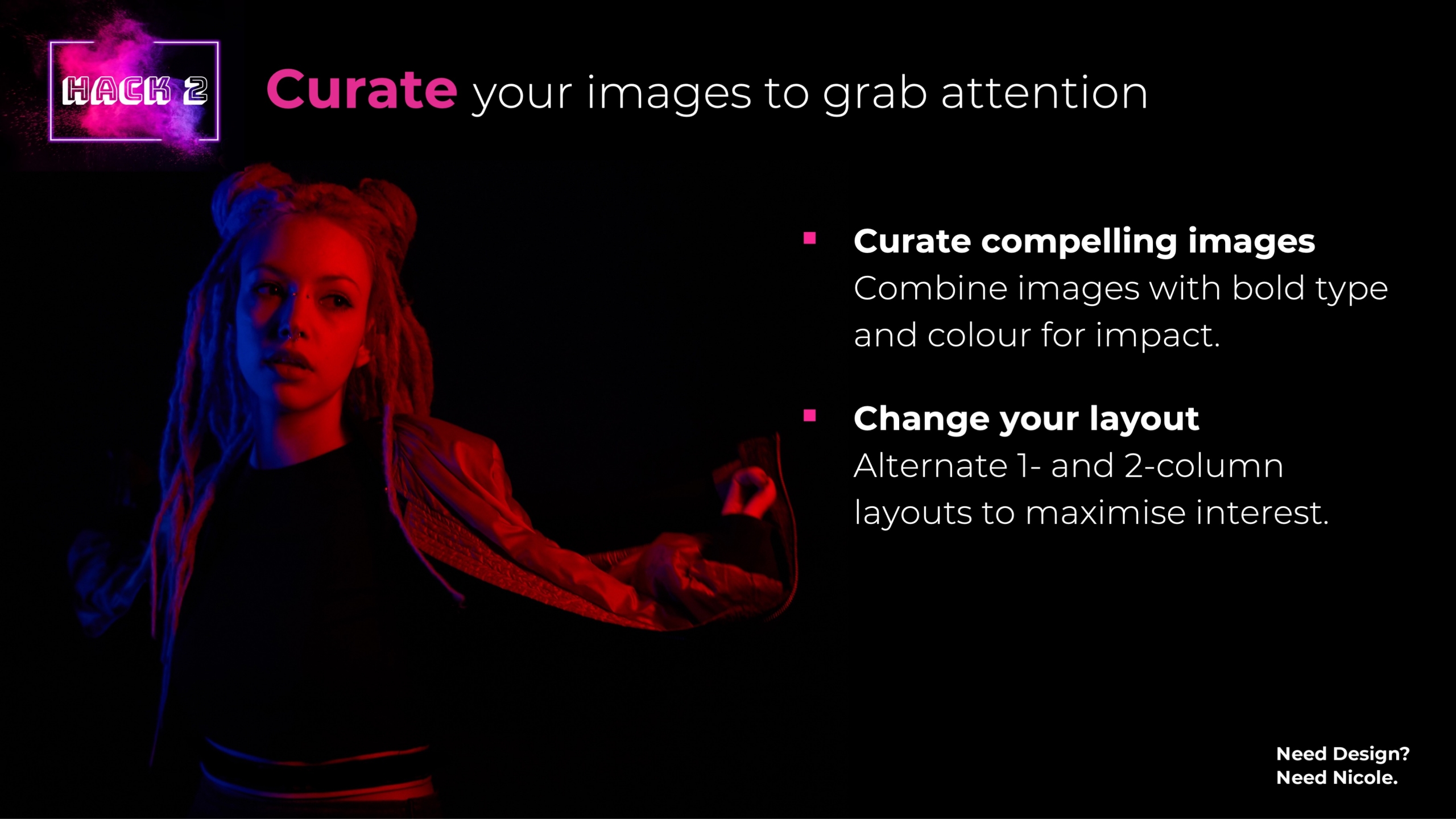 Curate your images to grab attention Curate compelling imagesCombine images with bold type and colour for impact. Change your layoutAlternate 1- and 2-column layouts to maximise interest.