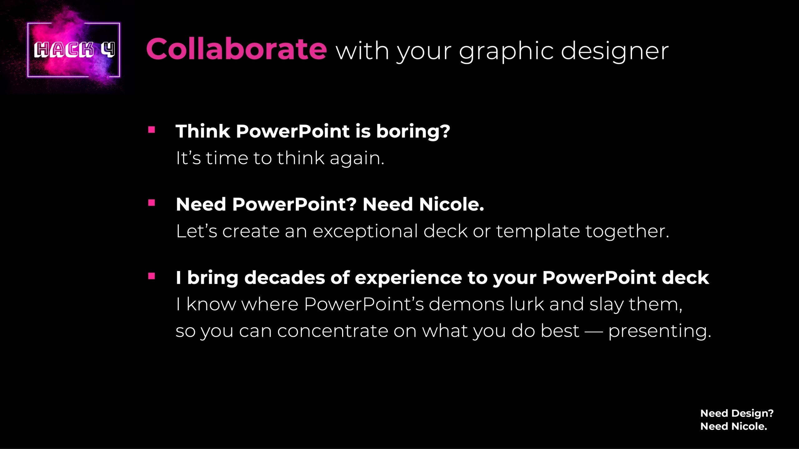Collaborate with your graphic designer Think PowerPoint is boring? It's time to think again. Need PowerPoint? Need Nicole. Let’s create an exceptional deck or template together. I bring decades of experience to your PowerPoint deck I know where PowerPoint’s demons lurk and slay them, so you can concentrate on what you do best — presenting.
